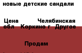 новые детские сандали  › Цена ­ 700 - Челябинская обл., Коркино г. Другое » Продам   